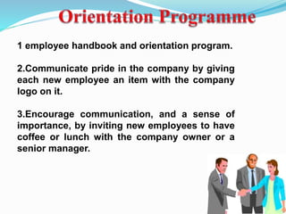 1 employee handbook and orientation program.
2.Communicate pride in the company by giving
each new employee an item with the company
logo on it.
3.Encourage communication, and a sense of
importance, by inviting new employees to have
coffee or lunch with the company owner or a
senior manager.
 