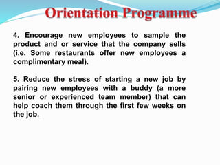 4. Encourage new employees to sample the
product and or service that the company sells
(i.e. Some restaurants offer new employees a
complimentary meal).
5. Reduce the stress of starting a new job by
pairing new employees with a buddy (a more
senior or experienced team member) that can
help coach them through the first few weeks on
the job.
 