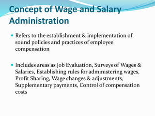 Concept of Wage and Salary
Administration
 Refers to the establishment & implementation of
sound policies and practices of employee
compensation
 Includes areas as Job Evaluation, Surveys of Wages &
Salaries, Establishing rules for administering wages,
Profit Sharing, Wage changes & adjustments,
Supplementary payments, Control of compensation
costs
 