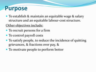 Purpose
 To establish & maintain an equitable wage & salary
structure and an equitable labour-cost structure.
Other objectives include:
 To recruit persons for a firm
 To control payroll costs
 To satisfy people, to reduce the incidence of quitting
grievances, & fractions over pay, &
 To motivate people to perform better
 