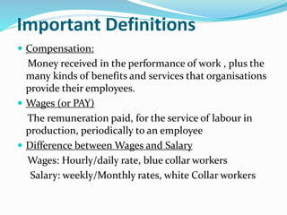 Important Definitions
 Compensation:
Money received in the performance of work , plus the
many kinds of benefits and services that organisations
provide their employees.
 Wages (or PAY)
The remuneration paid, for the service of labour in
production, periodically to an employee
 Difference between Wages and Salary
Wages: Hourly/daily rate, blue collar workers
Salary: weekly/Monthly rates, white Collar workers
 