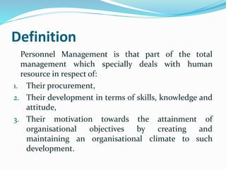 Definition
Personnel Management is that part of the total
management which specially deals with human
resource in respect of:
1. Their procurement,
2. Their development in terms of skills, knowledge and
attitude,
3. Their motivation towards the attainment of
organisational objectives by creating and
maintaining an organisational climate to such
development.
 