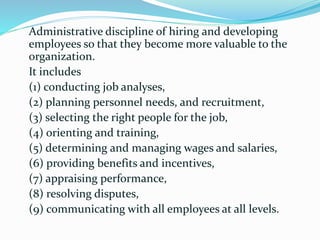 Administrative discipline of hiring and developing
employees so that they become more valuable to the
organization.
It includes
(1) conducting job analyses,
(2) planning personnel needs, and recruitment,
(3) selecting the right people for the job,
(4) orienting and training,
(5) determining and managing wages and salaries,
(6) providing benefits and incentives,
(7) appraising performance,
(8) resolving disputes,
(9) communicating with all employees at all levels.
 