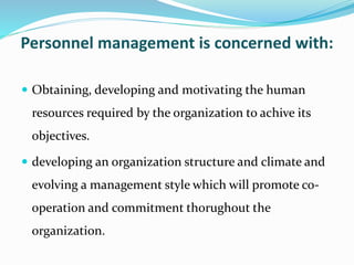 Personnel management is concerned with:
 Obtaining, developing and motivating the human
resources required by the organization to achive its
objectives.
 developing an organization structure and climate and
evolving a management style which will promote co-
operation and commitment thorughout the
organization.
 