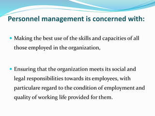 Personnel management is concerned with:
 Making the best use of the skills and capacities of all
those employed in the organization,
 Ensuring that the organization meets its social and
legal responsibilities towards its employees, with
particulare regard to the condition of employment and
quality of working life provided for them.
 