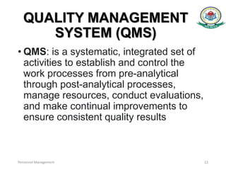 QUALITY MANAGEMENT
SYSTEM (QMS)
• QMS: is a systematic, integrated set of
activities to establish and control the
work processes from pre-analytical
through post-analytical processes,
manage resources, conduct evaluations,
and make continual improvements to
ensure consistent quality results
Personnel Management 12
 