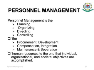 PERSONNEL MANAGEMENT
Personnel Management is the
 Planning
 Organizing
 Directing
 Controlling
Of the
 Procurement, Development
 Compensation, Integration
 Maintenance & Separation
Of human resources to the end that individual,
organizational, and societal objectives are
accomplished.
Personnel Management 14
 