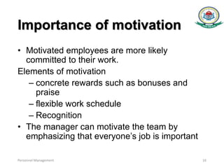 Importance of motivation
• Motivated employees are more likely
committed to their work.
Elements of motivation
– concrete rewards such as bonuses and
praise
– flexible work schedule
– Recognition
• The manager can motivate the team by
emphasizing that everyone’s job is important
Personnel Management 16
 