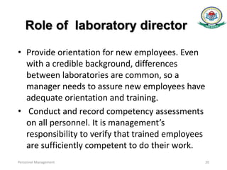 Role of laboratory director
• Provide orientation for new employees. Even
with a credible background, differences
between laboratories are common, so a
manager needs to assure new employees have
adequate orientation and training.
• Conduct and record competency assessments
on all personnel. It is management’s
responsibility to verify that trained employees
are sufficiently competent to do their work.
Personnel Management 20
 