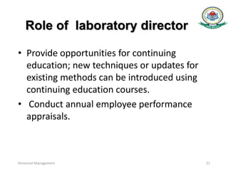 Role of laboratory director
• Provide opportunities for continuing
education; new techniques or updates for
existing methods can be introduced using
continuing education courses.
• Conduct annual employee performance
appraisals.
Personnel Management 21
 