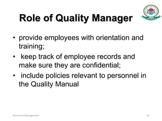 Role of Quality Manager
• provide employees with orientation and
training;
• keep track of employee records and
make sure they are confidential;
• include policies relevant to personnel in
the Quality Manual
Personnel Management 22
 