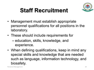 Staff Recruitment
• Management must establish appropriate
personnel qualifications for all positions in the
laboratory.
• These should include requirements for
– education, skills, knowledge, and
experience.
• When defining qualifications, keep in mind any
special skills and knowledge that are needed
such as language, information technology, and
biosafety.
Personnel Management 24
 
