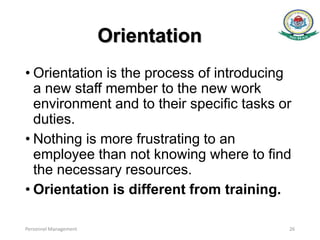 Orientation
• Orientation is the process of introducing
a new staff member to the new work
environment and to their speciﬁc tasks or
duties.
• Nothing is more frustrating to an
employee than not knowing where to ﬁnd
the necessary resources.
• Orientation is different from training.
Personnel Management 26
 