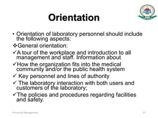 Orientation
• Orientation of laboratory personnel should include
the following aspects:
General orientation:
A tour of the workplace and introduction to all
management and staff. Information about
How the organization ﬁts into the medical
community and/or the public health system
 Key personnel and lines of authority
 The laboratory interaction with both users and
customers of the laboratory;
The policies and procedures regarding facilities
and safety.
Personnel Management 27
 