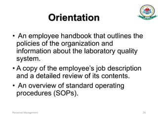 Orientation
• An employee handbook that outlines the
policies of the organization and
information about the laboratory quality
system.
• A copy of the employee’s job description
and a detailed review of its contents.
• An overview of standard operating
procedures (SOPs).
Personnel Management 29
 
