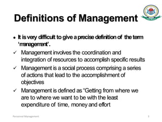 Definitions of Management
● It isvery difficult togiveaprecisedefinitionof theterm
‘m
anagem
ent’.
 Management involves the coordination and
integration of resources to accomplish specific results
 Management is a social process comprising a series
of actions that lead to the accomplishment of
objectives
 Management is defined as “Getting from where we
are to where we want to be with the least
expenditure of time, moneyand effort
Personnel Management 3
 