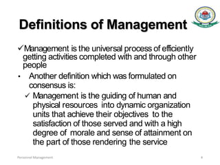 Definitions of Management
Management is the universal process of efficiently
getting activities completed with and through other
people
• Another definition which was formulated on
consensus is:
 Management is the guiding of human and
physical resources into dynamic organization
units that achieve their objectives to the
satisfaction of those served and with a high
degree of morale and sense of attainment on
the part of those rendering the service
Personnel Management 4
 