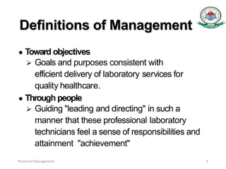 Definitions of Management
● Toward objectives
 Goals and purposes consistent with
efficient delivery of laboratory services for
quality healthcare.
● Through people
 Guiding "leading and directing" in such a
manner that these professional laboratory
technicians feel a sense of responsibilities and
attainment "achievement"
Personnel Management 6
 