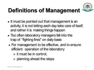 Definitions of Management
● It must be pointed out that management is an
activity, it is not letting each day take care of itself,
and rather it is making things happen
● Too often laboratory managers fall into the
trap of "fighting fires" on daily basis
● For management to be effective, and to ensure
efficient operation of the laboratory
 it must be in control,
 planning ahead the steps
Personnel Management 8
 