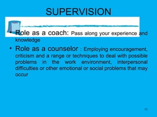 SUPERVISION Role as a coach:  Pass along your experience and knowledge Role as a counselor  : Employing encouragement, criticism and a range or techniques to deal with possible problems in the work environment, interpersonal difficulties or other emotional or social problems that may occur 
