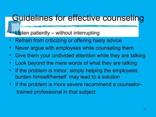 Guidelines for effective counseling Listen patiently – without interrupting  Refrain from criticizing or offering hasty advice Never argue with employees while counseling them  Give them your undivided attention while they are talking Look beyond the mere words of what they are talking If the problem is minor, simply helping the employees burden himself/herself  may lead to a solution If the problem is more severe recommend a counselor-  trained professional in that subject  