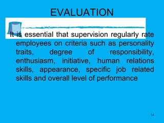 EVALUATION It is essential that supervision regularly rate employees on criteria such as personality traits, degree of responsibility, enthusiasm, initiative, human relations skills, appearance, specific job related skills and overall level of performance 