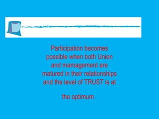 Participation becomes possible when both Union and mamagement are matured in their relationships and the level of TRUST is at the optimum . 