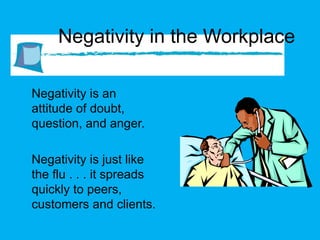 Negativity in the Workplace Negativity is an attitude of doubt, question, and anger.  Negativity is just like the flu . . . it spreads quickly to peers, customers and clients. 
