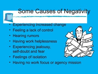 Some Causes of Negativity Experiencing increased change Feeling a lack of control Hearing rumors Having work helplessness Experiencing jealousy,  self-doubt and fear  Feelings of isolation Having no work focus or agency mission 