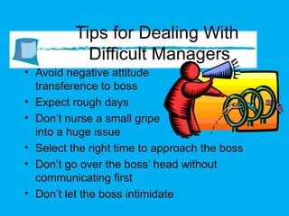 Tips for Dealing With  Difficult Managers Avoid negative attitude  transference to boss Expect rough days Don’t nurse a small gripe  into a huge issue Select the right time to approach the boss Don’t go over the boss’ head without communicating first Don’t let the boss intimidate  