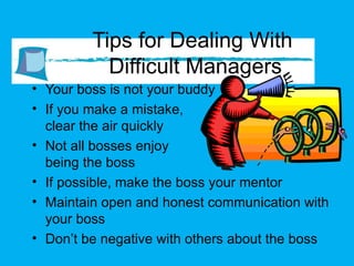Tips for Dealing With  Difficult Managers Your boss is not your buddy If you make a mistake,  clear the air quickly Not all bosses enjoy  being the boss If possible, make the boss your mentor Maintain open and honest communication with your boss Don’t be negative with others about the boss  
