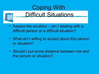 Coping With  Difficult Situations Assess the situation – am I dealing with a difficult person or a difficult situation? What am I willing to accept about this person or situation? Should I put some distance between me and the person or situation? 