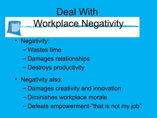 Deal With  Workplace Negativity Negativity: Wastes time Damages relationships Destroys productivity Negativity also: Damages creativity and innovation Diminishes workplace morale Defeats empowerment-”that is not my job” 
