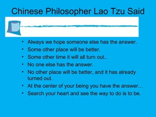 Chinese Philosopher Lao Tzu Said Always we hope someone else has the answer. Some other place will be better. Some other time it will all turn out.. No one else has the answer. No other place will be better, and it has already turned out. At the center of your being you have the answer… Search your heart and see the way to do is to be. 