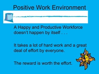 Positive Work Environment A Happy and Productive Workforce doesn’t happen by itself . . . It takes a lot of hard work and a great deal of effort by everyone. The reward is worth the effort. 