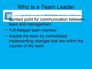 Who is a Team Leader Contact point for communication between team and management Full-fledged team member Assists the team by immediately implementing changes that are within the bounds of the team 