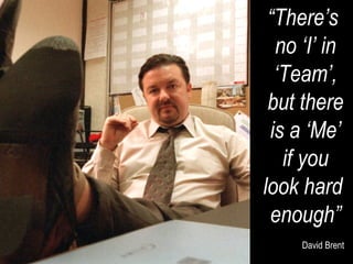“ There’s  no ‘I’ in ‘ Team’, but there is a ‘Me’ if you look hard  enough” David Brent 