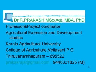 Dr.R.PRAKASH MSc(Ag), MBA, PhD Professor&Project cordinator Agricultural Extension and Development studies Kerala Agricultural University College of Agriculture,Vellayani P O Thiruvananthapuram – 695522 [email_address]   9446331825 (M) 