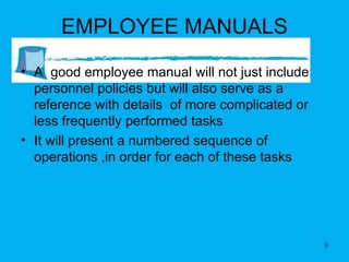 EMPLOYEE MANUALS A  good employee manual will not just include personnel policies but will also serve as a reference with details  of more complicated or less frequently performed tasks It will present a numbered sequence of operations ,in order for each of these tasks 