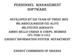 PERSONNEL MANAGEMENT
SOFTWARE
DEVELOPED BY EiS TEAM OF ThREE MEN
MR.ABDuLkAREEM Ozi ALiYu
MR.STEVEN ADEDAYO
AMiNu BELLO uSMAN A cORPS. MEMBER
(Fc/09B/4134)
ENERGY iNFORMATiON SYSTEM DEPARTMENT
ENERGY cOMMiSSiON OF NiGERiA
 