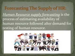Human Resource supply forecasting is the
process of estimating availability of
human resource followed after demand for
testing of human resource.
 
