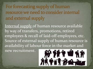 Internal supply of human resource available
by way of transfers, promotions, retired
employees & recall of laid-off employees, etc.
Source of external supply of human resource is
availability of labour force in the market and
new recruitment.
 