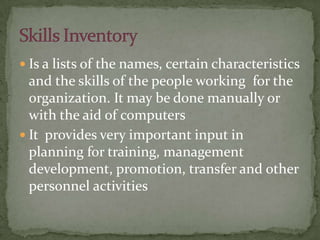  Is a lists of the names, certain characteristics
and the skills of the people working for the
organization. It may be done manually or
with the aid of computers
 It provides very important input in
planning for training, management
development, promotion, transfer and other
personnel activities
 