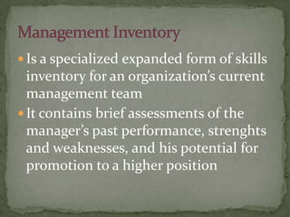  Is a specialized expanded form of skills
inventory for an organization’s current
management team
 It contains brief assessments of the
manager’s past performance, strenghts
and weaknesses, and his potential for
promotion to a higher position
 