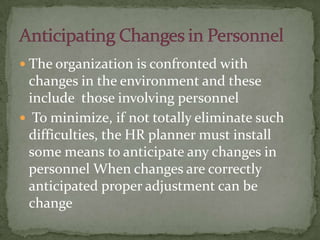  The organization is confronted with
changes in the environment and these
include those involving personnel
 To minimize, if not totally eliminate such
difficulties, the HR planner must install
some means to anticipate any changes in
personnel When changes are correctly
anticipated proper adjustment can be
change
 
