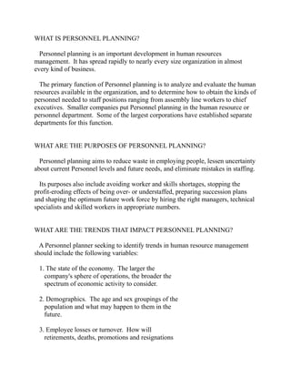 WHAT IS PERSONNEL PLANNING?

  Personnel planning is an important development in human resources
management. It has spread rapidly to nearly every size organization in almost
every kind of business.

  The primary function of Personnel planning is to analyze and evaluate the human
resources available in the organization, and to determine how to obtain the kinds of
personnel needed to staff positions ranging from assembly line workers to chief
executives. Smaller companies put Personnel planning in the human resource or
personnel department. Some of the largest corporations have established separate
departments for this function.


WHAT ARE THE PURPOSES OF PERSONNEL PLANNING?

  Personnel planning aims to reduce waste in employing people, lessen uncertainty
about current Personnel levels and future needs, and eliminate mistakes in staffing.

  Its purposes also include avoiding worker and skills shortages, stopping the
profit-eroding effects of being over- or understaffed, preparing succession plans
and shaping the optimum future work force by hiring the right managers, technical
specialists and skilled workers in appropriate numbers.


WHAT ARE THE TRENDS THAT IMPACT PERSONNEL PLANNING?

  A Personnel planner seeking to identify trends in human resource management
should include the following variables:

 1. The state of the economy. The larger the
   company's sphere of operations, the broader the
   spectrum of economic activity to consider.

 2. Demographics. The age and sex groupings of the
   population and what may happen to them in the
   future.

 3. Employee losses or turnover. How will
   retirements, deaths, promotions and resignations
 