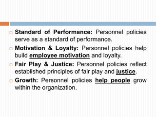  Standard of Performance: Personnel policies
serve as a standard of performance.
 Motivation & Loyalty: Personnel policies help
build employee motivation and loyalty.
 Fair Play & Justice: Personnel policies reflect
established principles of fair play and justice.
 Growth: Personnel policies help people grow
within the organization.
 