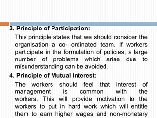 3. Principle of Participation:
This principle states that we should consider the
organisation a co- ordinated team. If workers
participate in the formulation of policies, a large
number of problems which arise due to
misunderstanding can be avoided.
4. Principle of Mutual Interest:
The workers should feel that interest of
management is common with the
workers. This will provide motivation to the
workers to put in hard work which will entitle
them to earn higher wages and non-monetary
 