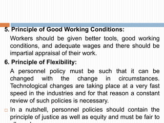 5. Principle of Good Working Conditions:
Workers should be given better tools, good working
conditions, and adequate wages and there should be
impartial appraisal of their work.
6. Principle of Flexibility:
A personnel policy must be such that it can be
changed with the change in circumstances.
Technological changes are taking place at a very fast
speed in the industries and for that reason a constant
review of such policies is necessary.
 In a nutshell, personnel policies should contain the
principle of justice as well as equity and must be fair to
 