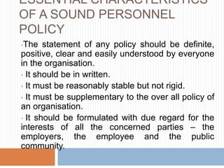 ESSENTIAL CHARACTERISTICS
OF A SOUND PERSONNEL
POLICY
•The statement of any policy should be definite,
positive, clear and easily understood by everyone
in the organisation.
• It should be in written.
• It must be reasonably stable but not rigid.
• It must be supplementary to the over all policy of
an organisation.
• It should be formulated with due regard for the
interests of all the concerned parties – the
employers, the employee and the public
community.
 